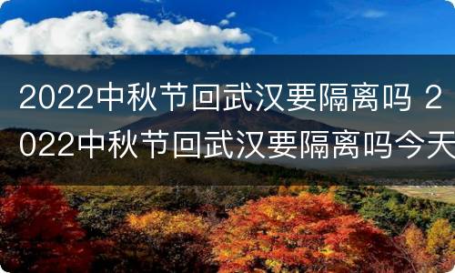 2022中秋节回武汉要隔离吗 2022中秋节回武汉要隔离吗今天
