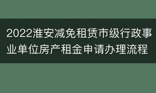 2022淮安减免租赁市级行政事业单位房产租金申请办理流程（含附件）