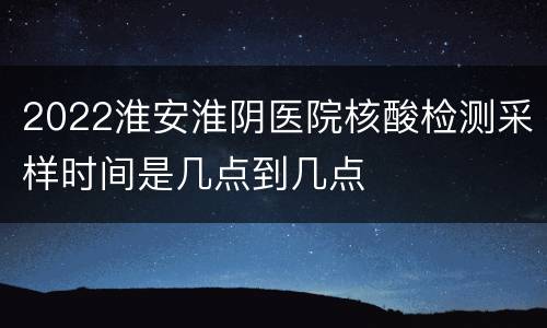 2022淮安淮阴医院核酸检测采样时间是几点到几点