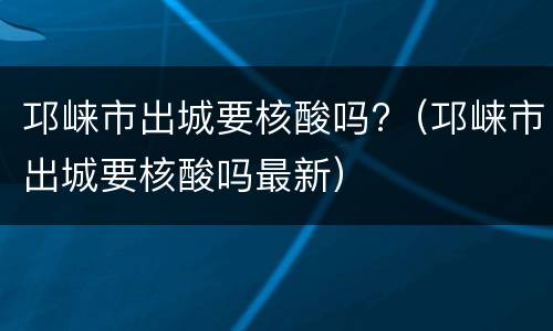 邛崃市出城要核酸吗?（邛崃市出城要核酸吗最新）