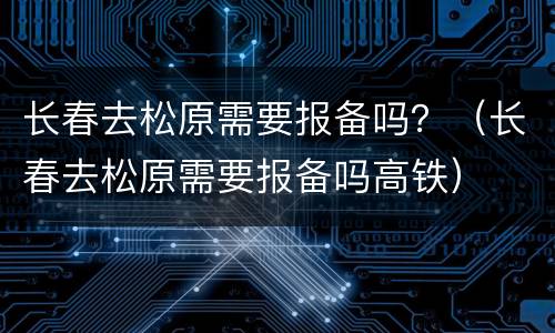 长春去松原需要报备吗？（长春去松原需要报备吗高铁）