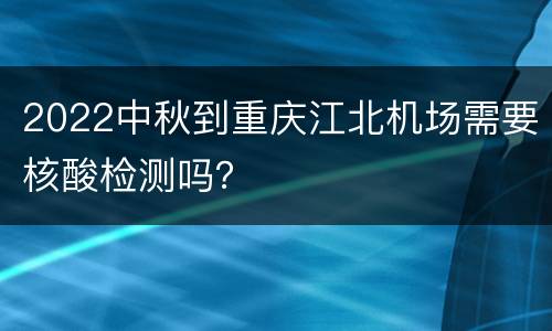 2022中秋到重庆江北机场需要核酸检测吗？