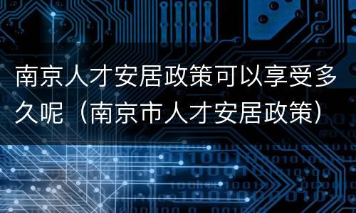 南京人才安居政策可以享受多久呢（南京市人才安居政策）