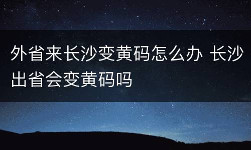 外省来长沙变黄码怎么办 长沙出省会变黄码吗