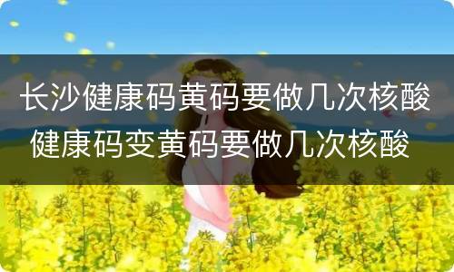 长沙健康码黄码要做几次核酸 健康码变黄码要做几次核酸