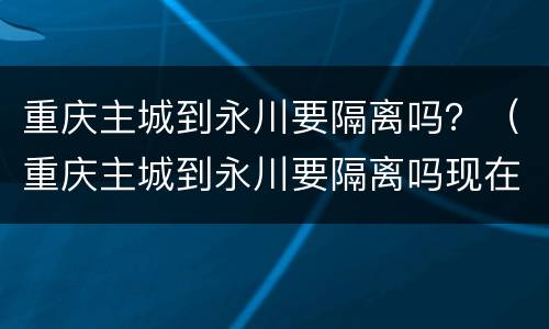 重庆主城到永川要隔离吗？（重庆主城到永川要隔离吗现在）