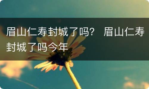 眉山仁寿封城了吗？ 眉山仁寿封城了吗今年