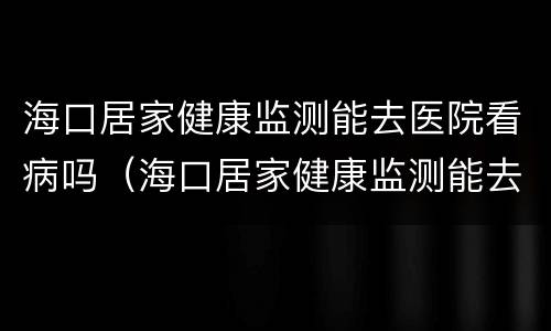 海口居家健康监测能去医院看病吗（海口居家健康监测能去医院看病吗）