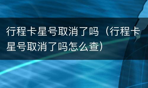 行程卡星号取消了吗（行程卡星号取消了吗怎么查）