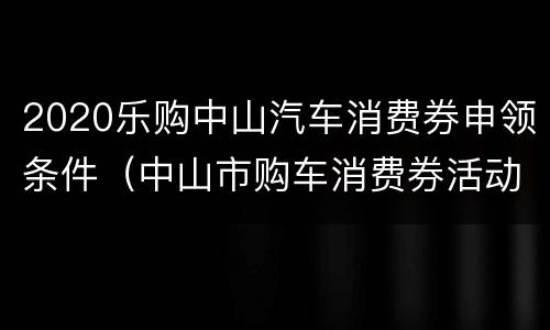 2020乐购中山汽车消费券申领条件（中山市购车消费券活动）