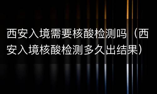 西安入境需要核酸检测吗（西安入境核酸检测多久出结果）