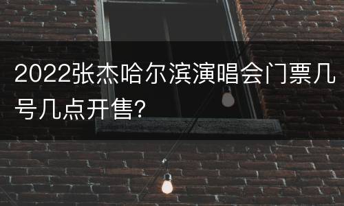 2022张杰哈尔滨演唱会门票几号几点开售？