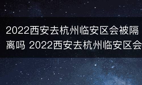 2022西安去杭州临安区会被隔离吗 2022西安去杭州临安区会被隔离吗知乎
