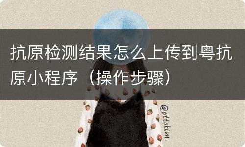 抗原检测结果怎么上传到粤抗原小程序（操作步骤）