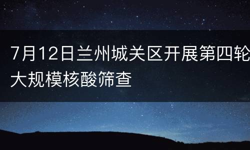 7月12日兰州城关区开展第四轮大规模核酸筛查