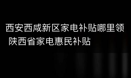 西安西咸新区家电补贴哪里领 陕西省家电惠民补贴