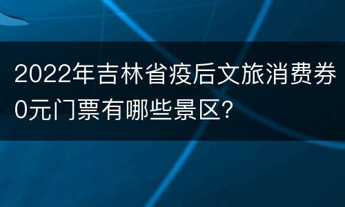 2022年吉林省疫后文旅消费券0元门票有哪些景区？