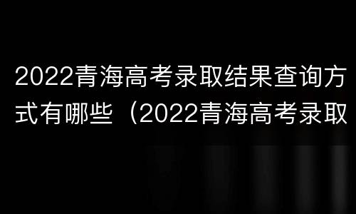 2022青海高考录取结果查询方式有哪些（2022青海高考录取结果查询方式有哪些呢）