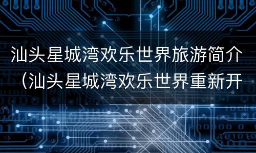 汕头星城湾欢乐世界旅游简介（汕头星城湾欢乐世界重新开放了吗）