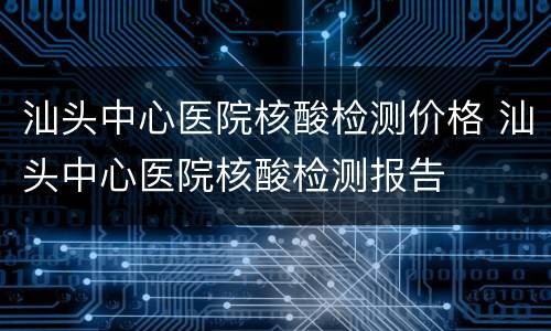 汕头中心医院核酸检测价格 汕头中心医院核酸检测报告