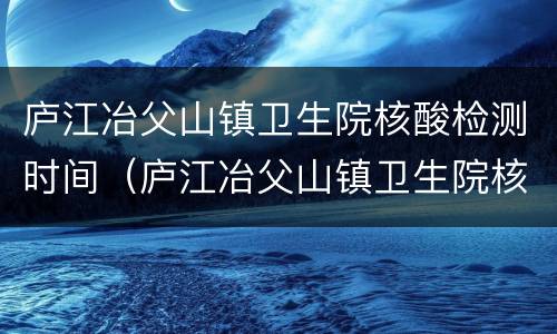 庐江冶父山镇卫生院核酸检测时间（庐江冶父山镇卫生院核酸检测时间表）