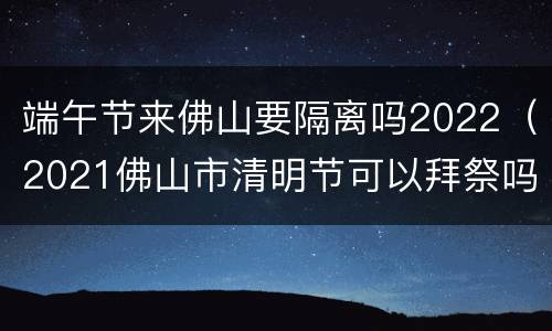 端午节来佛山要隔离吗2022（2021佛山市清明节可以拜祭吗?）