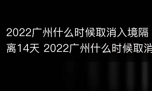 2022广州什么时候取消入境隔离14天 2022广州什么时候取消入境隔离14天了
