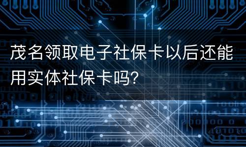 茂名领取电子社保卡以后还能用实体社保卡吗？