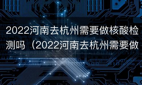 2022河南去杭州需要做核酸检测吗（2022河南去杭州需要做核酸检测吗）
