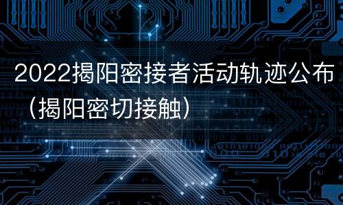 2022揭阳密接者活动轨迹公布（揭阳密切接触）