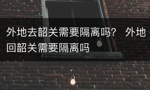 外地去韶关需要隔离吗？ 外地回韶关需要隔离吗