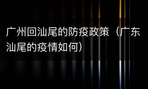 广州回汕尾的防疫政策（广东汕尾的疫情如何）