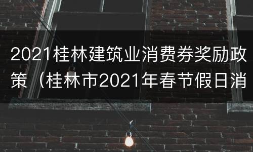 2021桂林建筑业消费券奖励政策（桂林市2021年春节假日消费券）