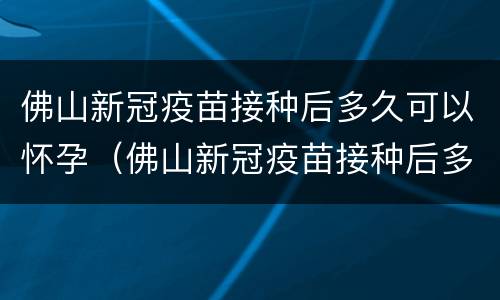 佛山新冠疫苗接种后多久可以怀孕（佛山新冠疫苗接种后多久可以怀孕要孩子）