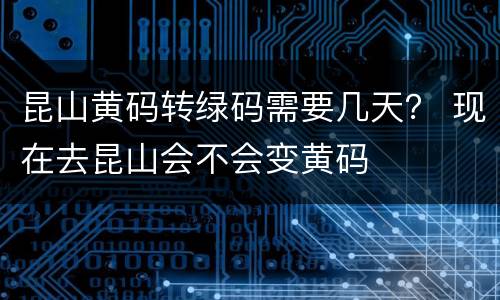 昆山黄码转绿码需要几天？ 现在去昆山会不会变黄码