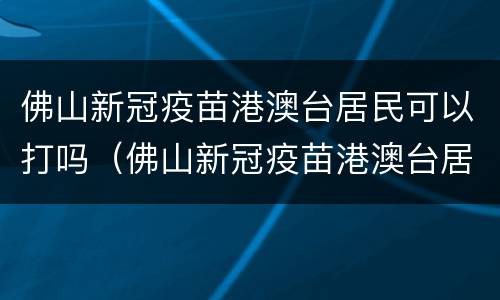 佛山新冠疫苗港澳台居民可以打吗（佛山新冠疫苗港澳台居民可以打吗现在）