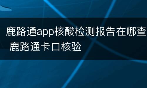 鹿路通app核酸检测报告在哪查 鹿路通卡口核验