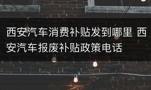 西安汽车消费补贴发到哪里 西安汽车报废补贴政策电话
