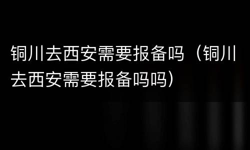 铜川去西安需要报备吗（铜川去西安需要报备吗吗）