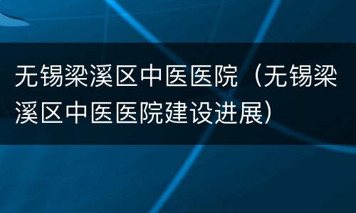 无锡梁溪区中医医院（无锡梁溪区中医医院建设进展）