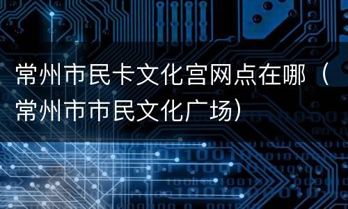 常州市民卡文化宫网点在哪（常州市市民文化广场）