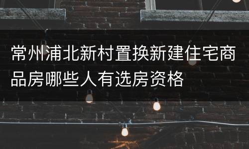 常州浦北新村置换新建住宅商品房哪些人有选房资格