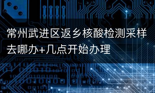 常州武进区返乡核酸检测采样去哪办+几点开始办理