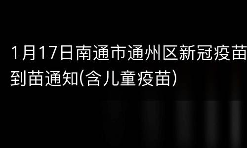 1月17日南通市通州区新冠疫苗到苗通知(含儿童疫苗)