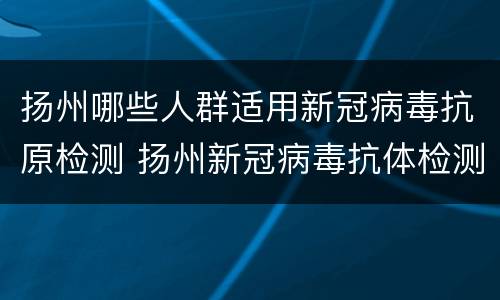 扬州哪些人群适用新冠病毒抗原检测 扬州新冠病毒抗体检测