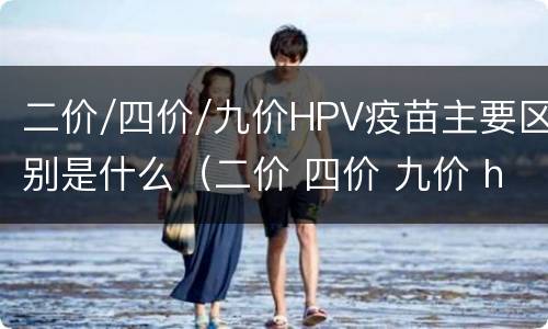 二价/四价/九价HPV疫苗主要区别是什么（二价 四价 九价 hpv 疫苗有什么区别）