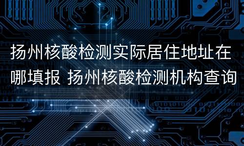 扬州核酸检测实际居住地址在哪填报 扬州核酸检测机构查询