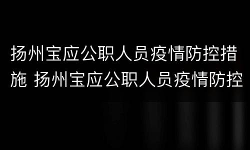 扬州宝应公职人员疫情防控措施 扬州宝应公职人员疫情防控措施调整