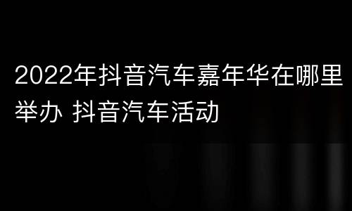 2022年抖音汽车嘉年华在哪里举办 抖音汽车活动
