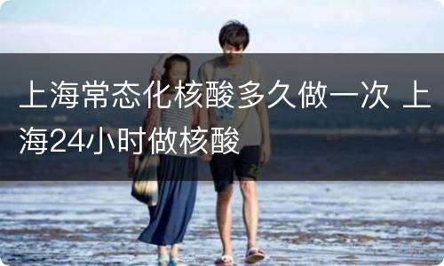上海常态化核酸多久做一次 上海24小时做核酸